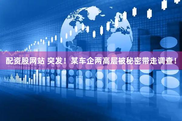 配资股网站 突发！某车企两高层被秘密带走调查！