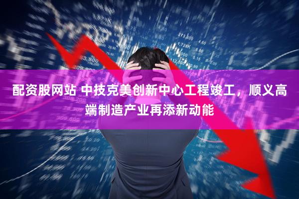 配资股网站 中技克美创新中心工程竣工，顺义高端制造产业再添新动能