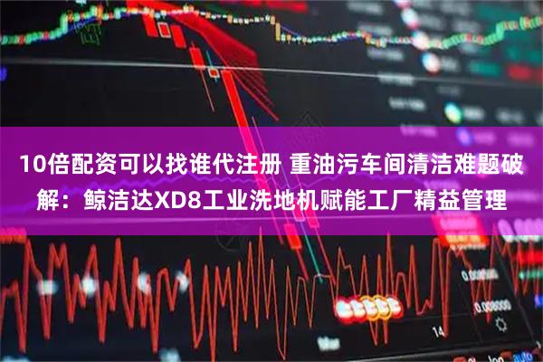 10倍配资可以找谁代注册 重油污车间清洁难题破解：鲸洁达XD8工业洗地机赋能工厂精益管理