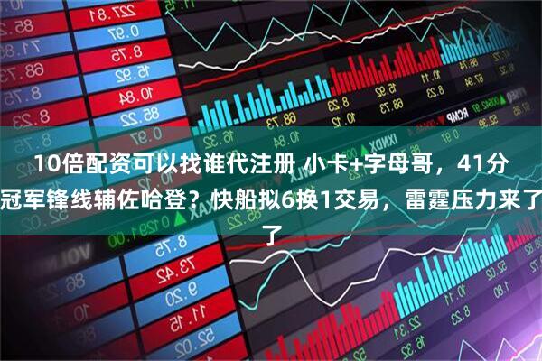 10倍配资可以找谁代注册 小卡+字母哥，41分冠军锋线辅佐哈登？快船拟6换1交易，雷霆压力来了