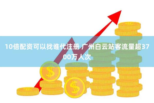 10倍配资可以找谁代注册 广州白云站客流量超3700万人次
