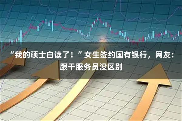 “我的硕士白读了！”女生签约国有银行，网友：跟干服务员没区别