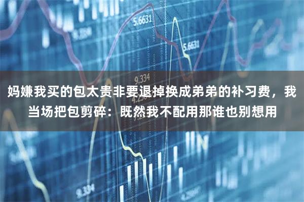 妈嫌我买的包太贵非要退掉换成弟弟的补习费，我当场把包剪碎：既然我不配用那谁也别想用