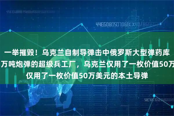 一举摧毁！乌克兰自制导弹击中俄罗斯大型弹药库，储存着高达15万吨炮弹的超级兵工厂，乌克兰仅用了一枚价值50万美元的本土导弹
