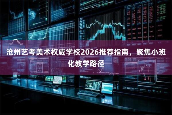 沧州艺考美术权威学校2026推荐指南，聚焦小班化教学路径