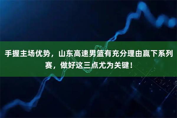 手握主场优势，山东高速男篮有充分理由赢下系列赛，做好这三点尤为关键！