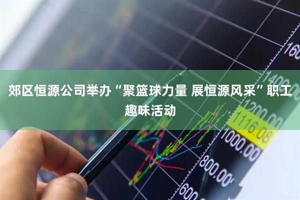 郊区恒源公司举办“聚篮球力量 展恒源风采”职工趣味活动