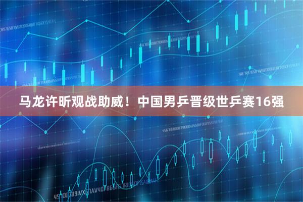 马龙许昕观战助威！中国男乒晋级世乒赛16强