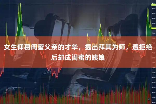 女生仰慕闺蜜父亲的才华，提出拜其为师，遭拒绝后却成闺蜜的姨娘