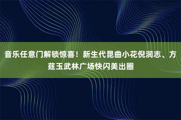 音乐任意门解锁惊喜！新生代昆曲小花倪润志、方莛玉武林广场快闪美出圈