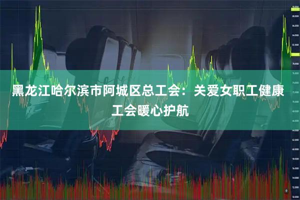 黑龙江哈尔滨市阿城区总工会：关爱女职工健康 工会暖心护航