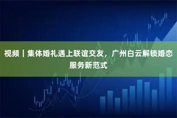 视频｜集体婚礼遇上联谊交友，广州白云解锁婚恋服务新范式