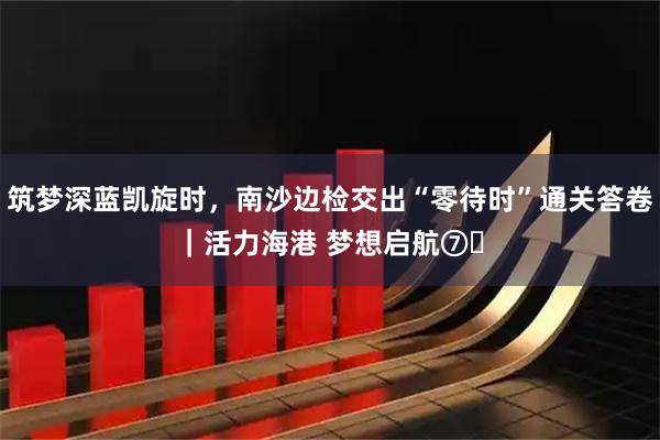筑梦深蓝凯旋时，南沙边检交出“零待时”通关答卷｜活力海港 梦想启航⑦‌