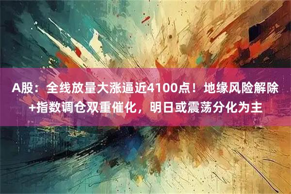 A股：全线放量大涨逼近4100点！地缘风险解除+指数调仓双重催化，明日或震荡分化为主