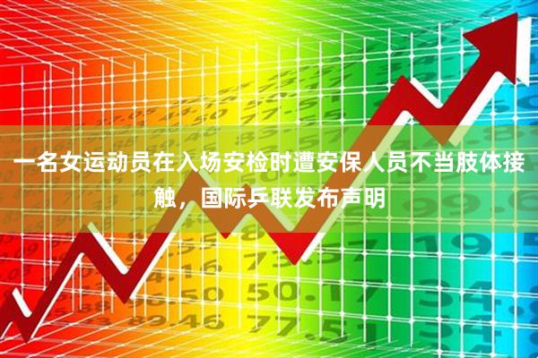 一名女运动员在入场安检时遭安保人员不当肢体接触，国际乒联发布声明