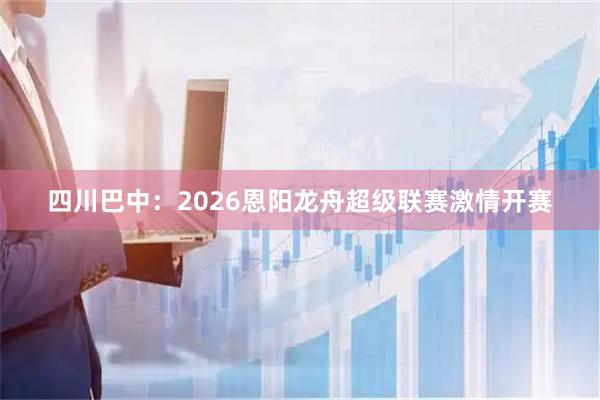 四川巴中：2026恩阳龙舟超级联赛激情开赛