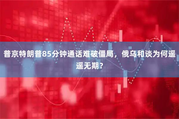普京特朗普85分钟通话难破僵局，俄乌和谈为何遥遥无期？