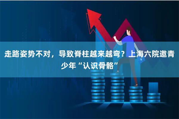 走路姿势不对，导致脊柱越来越弯？上海六院邀青少年“认识骨骼”