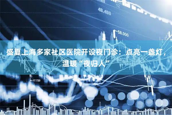 盛夏上海多家社区医院开设夜门诊：点亮一盏灯，温暖“夜归人”