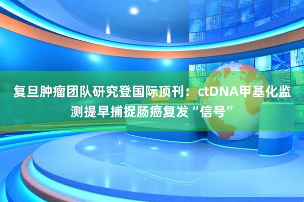 复旦肿瘤团队研究登国际顶刊：ctDNA甲基化监测提早捕捉肠癌复发“信号”